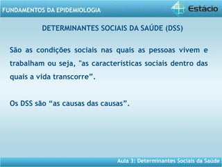 Aula 3: Determinantes Sociais da Saúde
FUNDAMENTOS DA EPIDEMIOLOGIA
São as condições sociais nas quais as pessoas vivem e
trabalham ou seja, "as características sociais dentro das
quais a vida transcorre”.
Os DSS são “as causas das causas”.
DETERMINANTES SOCIAIS DA SAÚDE (DSS)
 