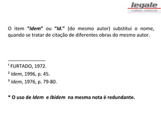 O item “Idem” ou “Id.” (do mesmo autor) substitui o nome,
quando se tratar de citação de diferentes obras do mesmo autor.



______________
¹ FURTADO, 1972.
² Idem, 1996, p. 45.
³ Idem, 1976, p. 79-80.

* O uso de Idem e Ibidem na mesma nota é redundante.
 