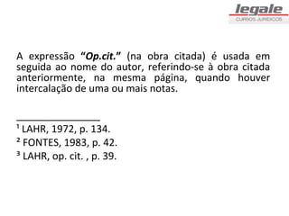 A expressão “Op.cit.” (na obra citada) é usada em
seguida ao nome do autor, referindo-se à obra citada
anteriormente, na mesma página, quando houver
intercalação de uma ou mais notas.

_______________
¹ LAHR, 1972, p. 134.
² FONTES, 1983, p. 42.
³ LAHR, op. cit. , p. 39.
 