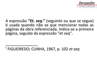 A expressão “Et. seq.” (seguinte ou que se segue)
é usada quando não se que mencionar todas as
páginas da obra referenciada. Indica-se a primeira
página, seguida da expressão “et seq”.

_______________
¹ FIGUEIREDO; CUNHA, 1967, p. 102 et seq
 