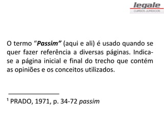 O termo “Passim” (aqui e ali) é usado quando se
quer fazer referência a diversas páginas. Indica-
se a página inicial e final do trecho que contém
as opiniões e os conceitos utilizados.

 ______________
¹ PRADO, 1971, p. 34-72 passim
 