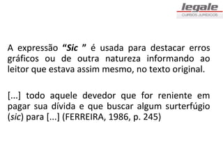 A expressão “Sic ” é usada para destacar erros
gráficos ou de outra natureza informando ao
leitor que estava assim mesmo, no texto original.

[...] todo aquele devedor que for reniente em
pagar sua dívida e que buscar algum surterfúgio
(sic) para [...] (FERREIRA, 1986, p. 245)
 