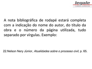 A nota bibliográfica de rodapé estará completa
com a indicação do nome do autor, do título da
obra e o número da página utilizada, tudo
separado por vírgulas. Exemplo:


22.Nelson Nery Júnior, Atualidades sobre o processo civil, p. 65.
 