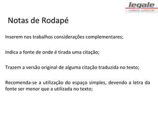 Notas de Rodapé
Inserem nos trabalhos considerações complementares;

Indica a fonte de onde é tirada uma citação;

Trazem a versão original de alguma citação traduzida no texto;

Recomenda-se a utilização do espaço simples, devendo a letra da
fonte ser menor que a utilizada no texto;
 