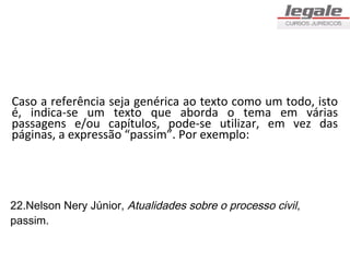 Caso a referência seja genérica ao texto como um todo, isto
é, indica-se um texto que aborda o tema em várias
passagens e/ou capítulos, pode-se utilizar, em vez das
páginas, a expressão “passim”. Por exemplo:




22.Nelson Nery Júnior, Atualidades sobre o processo civil,
passim.
 