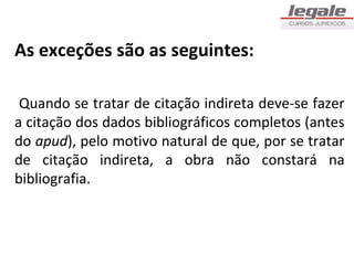 As exceções são as seguintes:

 Quando se tratar de citação indireta deve-se fazer
a citação dos dados bibliográficos completos (antes
do apud), pelo motivo natural de que, por se tratar
de citação indireta, a obra não constará na
bibliografia.
 