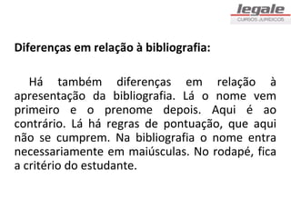 Diferenças em relação à bibliografia:

   Há também diferenças em relação à
apresentação da bibliografia. Lá o nome vem
primeiro e o prenome depois. Aqui é ao
contrário. Lá há regras de pontuação, que aqui
não se cumprem. Na bibliografia o nome entra
necessariamente em maiúsculas. No rodapé, fica
a critério do estudante.
 