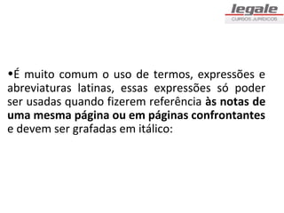 •É muito comum o uso de termos, expressões e
abreviaturas latinas, essas expressões só poder
ser usadas quando fizerem referência às notas de
uma mesma página ou em páginas confrontantes
e devem ser grafadas em itálico:
 