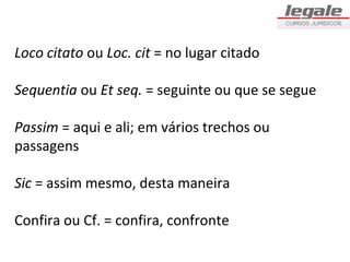Loco citato ou Loc. cit = no lugar citado

Sequentia ou Et seq. = seguinte ou que se segue

Passim = aqui e ali; em vários trechos ou
passagens

Sic = assim mesmo, desta maneira

Confira ou Cf. = confira, confronte
 