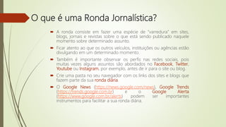 O que é uma Ronda Jornalística?
 A ronda consiste em fazer uma espécie de “varredura” em sites,
blogs, jornais e revistas sobre o que está sendo publicado naquele
momento sobre determinado assunto.
 Ficar atento ao que os outros veículos, instituições ou agências estão
divulgando em um determinado momento.
 Também é importante observar os perfis nas redes sociais, pois
muitas vezes alguns assuntos são abordados no Facebook, Twitter,
Youtube ou Instagram, por exemplo, antes de ir para o site ou blog.
 Crie uma pasta no seu navegador com os links dos sites e blogs que
fazem parte da sua ronda diária.
 O Google News (https://news.google.com/news), Google Trends
(https://trends.google.com.br) e o Google Alerta
(https://www.google.com.br/alerts) podem ser importantes
instrumentos para facilitar a sua ronda diária.
 