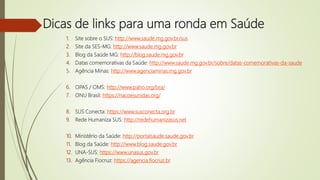 Dicas de links para uma ronda em Saúde
1. Site sobre o SUS: http://www.saude.mg.gov.br/sus
2. Site da SES-MG: http://www.saude.mg.gov.br
3. Blog da Saúde MG: http://blog.saude.mg.gov.br
4. Datas comemorativas da Saúde: http://www.saude.mg.gov.br/sobre/datas-comemorativas-da-saude
5. Agência Minas: http://www.agenciaminas.mg.gov.br
6. OPAS / OMS: http://www.paho.org/bra/
7. ONU Brasil: https://nacoesunidas.org/
8. SUS Conecta: https://www.susconecta.org.br
9. Rede Humaniza SUS: http://redehumanizasus.net
10. Ministério da Saúde: http://portalsaude.saude.gov.br
11. Blog da Saúde: http://www.blog.saude.gov.br
12. UNA-SUS: https://www.unasus.gov.br
13. Agência Fiocruz: https://agencia.fiocruz.br
 
