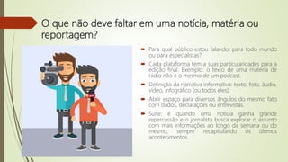O que não deve faltar em uma notícia, matéria ou
reportagem?
 Para qual público estou falando: para todo mundo
ou para especialistas?
 Cada plataforma tem a suas particularidades para a
edição final. Exemplo: o texto de uma matéria de
rádio não é o mesmo de um podcast.
 Definição da narrativa informativa: texto, foto, áudio,
vídeo, infográfico (ou todos eles);
 Abrir espaço para diversos ângulos do mesmo fato
com dados, declarações ou entrevistas.
 Suíte: é quando uma notícia ganha grande
repercussão e o jornalista busca explorar o assunto
com mais informações ao longo da semana ou do
mesmo, sempre recapitulando os últimos
acontecimentos.
 
