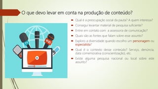 O que devo levar em conta na produção de conteúdo?
 Qual é a preocupação social da pauta? A quem interessa?
 Consegui levantar material de pesquisa suficiente?
 Entrei em contato com a assessoria de comunicação?
 Quais são as fontes que falam sobre esse assunto?
 Exploro a diversidade quando escolho um personagem ou
especialista?
 Qual é o contexto desse conteúdo? Serviço, denúncia,
data comemorativa (conscientização), etc.
 Existe alguma pesquisa nacional ou local sobre este
assunto?
 