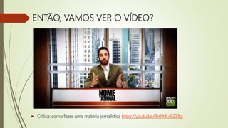 ENTÃO, VAMOS VER O VÍDEO?
 Crítica: como fazer uma matéria jornalística https://youtu.be/BHhMLx9Z58g
 