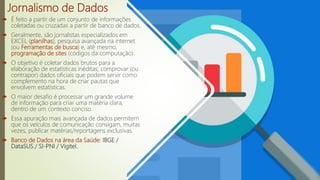 Jornalismo de Dados
 É feito a partir de um conjunto de informações
coletadas ou cruzadas a partir de banco de dados.
 Geralmente, são jornalistas especializados em
EXCEL (planilhas), pesquisa avançada na internet
(ou Ferramentas de busca) e, até mesmo,
programação de sites (códigos da computação).
 O objetivo é coletar dados brutos para a
elaboração de estatísticas inéditas; comprovar (ou
contrapor) dados oficiais que podem servir como
complemento na hora de criar pautas que
envolvem estatísticas.
 O maior desafio é processar um grande volume
de informação para criar uma matéria clara,
dentro de um contexto conciso.
 Essa apuração mais avançada de dados permitem
que os veículos de comunicação consigam, muitas
vezes, publicar matérias/reportagens exclusivas.
 Banco de Dados na área da Saúde: IBGE /
DataSUS / SI-PNI / Vigitel.
 
