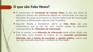  O crescimento da circulação de notícias falsas se deu por conta do
expressivo alcance das plataformas digitais de comunicação, em meio ao
descrédito dos quais se encontram os veículos tradicionais de comunicação
que foram se distanciando cada vez mais do público.
 Segundo Wardle e Derakhshan (2017), as Fake News são uma
nomenclatura que já não faz mais sentido, diante do fenômeno
contemporâneo de “desordem da informação”.
 Para os autores, essa distorção da informação pode utilizar desde uma
fonte falsa, como também se originar de um conteúdo previamente
fabricado com o intuito de manipular a opinião pública, mesmo que
isso seja necessário desvirtuar o contexto da informação.
O que são Fake News?
 