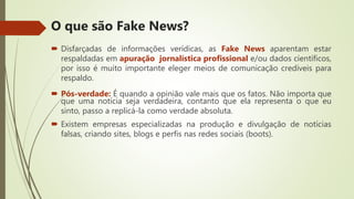  Disfarçadas de informações verídicas, as Fake News aparentam estar
respaldadas em apuração jornalística profissional e/ou dados científicos,
por isso é muito importante eleger meios de comunicação credíveis para
respaldo.
 Pós-verdade: É quando a opinião vale mais que os fatos. Não importa que
que uma notícia seja verdadeira, contanto que ela representa o que eu
sinto, passo a replicá-la como verdade absoluta.
 Existem empresas especializadas na produção e divulgação de notícias
falsas, criando sites, blogs e perfis nas redes sociais (boots).
O que são Fake News?
 