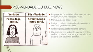 PÓS-VERDADE OU FAKE NEWS
 Propagação de notícias falsas nos veículos
de comunicação e nas redes sociais.
 Manipulação de dados reais.
 Instiga o debate, viralização de mentiras e,
com isso, gera buzz na web.
 Parte do pressuposto do senso comum.
 Usa esse mesmo ambiente para desmentir a
notícia ou ainda para reforçar um discurso
de ódio com sacarmos e humor.
 
