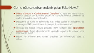  Senso Comum x Conhecimento Científico: O que eu tenho como
crença pessoal ou achismo, pode ser completamente diferente de
dados apurados e consolidados.
 Desconfie de tudo lê, sobretudo nas redes sociais e aplicativos de
mensagem! Não acredite em tudo que lê, assiste ou ouvi.
 Pessoas do nosso círculo pessoal, nem sempre são apuradoras
profissionais. Avise discretamente quando alguém te enviar uma
informação falsa!
 Eleger no mínimo três canais credíveis de informação para o
diário.
Como não se deixar seduzir pelas Fake News?
 