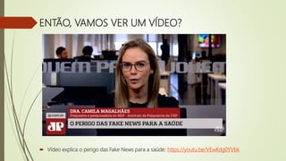 ENTÃO, VAMOS VER UM VÍDEO?
 Vídeo explica o perigo das Fake News para a saúde: https://youtu.be/VEwKdg0YVbk
 