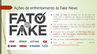 Ações de enfrentamento às Fake News
 O Fato ou Fake foi lançado em 30 de julho de
2018 com o objetivo de alertar os brasileiros e
esclarecer o que é notícia (fato) e o que é falso
(fake).
 De acordo com o G1, em um ano quase 400
boatos checados e mais de 750 declarações de
políticos verificadas.
 A equipe fez a checagem de 764 frases ditas por
políticos e 391 mensagens disseminadas na web
desde o início do projeto.
 São, ao todo, 1.155 verificações feitas em um ano.
 Para ler a matéria, acesse:
http://glo.bo/projetofatooufake
 