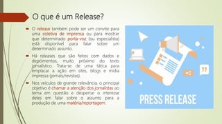 O que é um Release?
 O release também pode ser um convite para
uma coletiva de imprensa ou para mostrar
que determinado porta-voz (ou especialista)
está disponível para falar sobre um
determinado assunto.
 Há releases que são feitos com dados e
depoimentos, muito próximo do texto
jornalístico. Trata-se de uma tática para
emplacar a ação em sites, blogs e mídia
impressa (jornais/revistas).
 Nos veículos de grande relevância, o principal
objetivo é chamar a atenção dos jornalistas ao
tema em questão e despertar o interesse
deles em falar sobre o assunto para a
produção de uma matéria/reportagem.
 