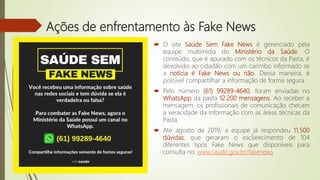 Ações de enfrentamento às Fake News
 O site Saúde Sem Fake News é gerenciado pela
equipe multimídia do Ministério da Saúde. O
conteúdo, que é apurado com os técnicos da Pasta, é
devolvido ao cidadão com um carimbo informado se
a notícia é Fake News ou não. Dessa maneira, é
possível compartilhar a informação de forma segura.
 Pelo número (61) 99289-4640, foram enviadas no
WhatsApp da pasta 12.200 mensagens. Ao receber a
mensagem, os profissionais de comunicação checam
a veracidade da informação com as áreas técnicas da
Pasta.
 Até agosto de 2019, a equipe já respondeu 11.500
dúvidas, que geraram o esclarecimento de 104
diferentes tipos Fake News que disponíveis para
consulta no: www.saude.gov.br/fakenews
 