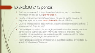 EXERCÍCIO // 15 pontos
1. Produza um release fictício na área da saúde, observando os critérios
mostrados em sala de aula (ver no slide 4).
2. Escolha uma notícia/matéria/reportagem na área da saúde e analise os
seguintes aspectos em um texto dissertativo de até 15 linhas:
 Qual é o interesse social desta notícia? A quem interessa? Desperta debate? É
uma denuncia? É um serviço?
 Descreva qual o caminho de apuração percorrido e analise se esse processo
permite que o público saia bem informado. Para isso, analise se houve
entrevista com especialistas, pesquisa de opinião, dados científicos, datas
comemorativas, declaração de fontes oficiais?
 Houve preocupação social em respeitar as questões ligadas à diversidade ou
aos direitos humanos? Comente.
 