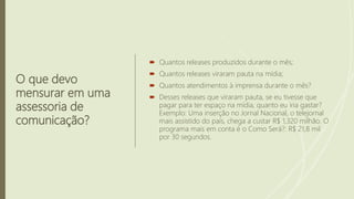 O que devo
mensurar em uma
assessoria de
comunicação?
 Quantos releases produzidos durante o mês;
 Quantos releases viraram pauta na mídia;
 Quantos atendimentos à imprensa durante o mês?
 Desses releases que viraram pauta, se eu tivesse que
pagar para ter espaço na mídia, quanto eu iria gastar?
Exemplo: Uma inserção no Jornal Nacional, o telejornal
mais assistido do país, chega a custar R$ 1,320 milhão. O
programa mais em conta é o Como Será?: R$ 21,8 mil
por 30 segundos.
 