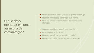 O que devo
mensurar em uma
assessoria de
comunicação?
 Quantas matérias foram produzidas para o site/blog?
 Quantos acessos que o site/blog teve no mês?
 Qual é o tempo de permanência do internauta no
site/blog?
 Quantos seguidores o perfil teve no mês?
 Destes, quantos são novos?
 Quantos posts foram produzidos no mês?
 Destes posts, quais pertencem a cada editoria?
 
