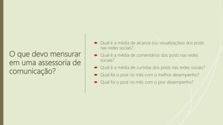 O que devo mensurar
em uma assessoria de
comunicação?
 Qual é a média de alcance (ou visualizações) dos posts
nas redes sociais?
 Qual é a média de comentários dos posts nas redes
sociais?
 Qual é a média de curtidas dos posts nas redes sociais?
 Qual foi o post no mês com o melhor desempenho?
 Qual foi o post no mês com o pior desempenho?
 