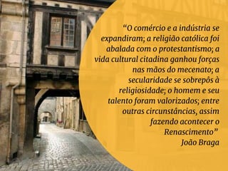 “O comércio e a indústria se
expandiram; a religião católica foi
abalada com o protestantismo; a
vida cultural citadina ganhou forças
nas mãos do mecenato; a
secularidade se sobrepôs à
religiosidade; o homem e seu
talento foram valorizados; entre
outras circunstâncias, assim
fazendo acontecer o
Renascimento”
João Braga
 