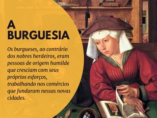 A
BURGUESIA
Os burgueses, ao contrário
dos nobres herdeiros, eram
pessoas de origem humilde
que cresciam com seus
próprios esforços,
trabalhando nos comércios
que fundaram nessas novas
cidades.
 