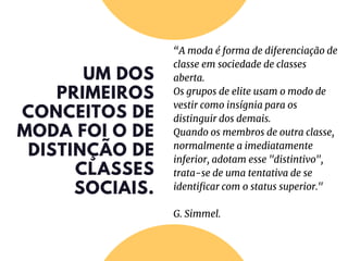 UM DOS
PRIMEIROS
CONCEITOS DE
MODA FOI O DE
DISTINÇÃO DE
CLASSES
SOCIAIS.
“A moda é forma de diferenciação de
classe em sociedade de classes
aberta.
Os grupos de elite usam o modo de
vestir como insígnia para os
distinguir dos demais.
Quando os membros de outra classe,
normalmente a imediatamente
inferior, adotam esse "distintivo",
trata-se de uma tentativa de se
identificar com o status superior."
G. Simmel.
 