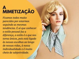 A
MIMETIZAÇÃO
Ficamos todos muito
parecidos por estarmos
seguindo as mesmas
tendências. É aí que conhecer
o estilo pessoal faz a
diferença, o estilo é o que nos
torna únicos, pois está ligado
às nossas escolhas ao longo
de nossas vidas, à nossa
individualidade e é muito
cheio de subjetividade.
 