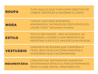 TUDO AQUILO QUE TIVER COMO OBJETIVO DE:
COBRIR, PROTEGER E ADORNAR O CORPO.
ROUPA
“USOS E COSTUMES EFÊMEROS,
ADMIRADOS E IMITADOS EM CERTA ÉPOCA OU
LUGAR, VOGA.” (Dicionário Aurélio)
“ESTILO SÃO MODOS, NÃO AS MODAS E OS
MODISMOS. A MODA É UMA PROPOSTA DA
INDÚSTRIA. O ESTILO É UMA ESCOLHA PESSOAL.”
CONJUNTO DE ROUPAS QUE COMPÕEM O
TRAJE, BEM COMO OS COMPLEMENTOS E
ACESSÓRIOS QUE O ACOMPANHAM.
MODA
ESTILO
VESTUÁRIO
CONJUNTO DE VESTIMENTAS USADAS EM
DETERMINADA ÉPOCA OU POR DETERMINADO
POVO, CLASSE SOCIAL, PROFISSÃO, ETC.
INDUMENTÁRIA
 