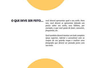 O QUE DEVE SER FEITO... você deverá apresentar qual o seu estilo. Para
isto, você deverá se apresentar falando um
pouco sobre seu estilo, seus hábitos, por
exemplo, o que você gosta de fazer, consumir,
frequentar, etc.
Você também deverá montar um look completo
(peça superior, inferior e acessórios) com as
roupas do seu guarda roupa e realizar uma
fotografia que deverá ser postada junto com
seu texto.
 