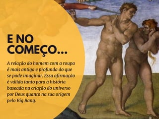 E NO
COMEÇO...
A relação do homem com a roupa
é mais antiga e profunda do que
se pode imaginar. Essa afirmação
é válida tanto para a história
baseada na criação do universo
por Deus quanto na sua origem
pelo Big Bang.
 
