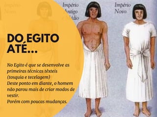 DO EGITO
ATÉ...
No Egito é que se desenvolve as
primeiras técnicas têxteis
(tosquia e tecelagem)
Deste ponto em diante, o homem
não parou mais de criar modos de
vestir.
Porém com poucas mudanças.
 