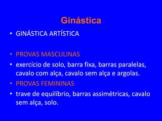 Ginástica
• GINÁSTICA ARTÍSTICA

• PROVAS MASCULINAS
• exercício de solo, barra fixa, barras paralelas,
  cavalo com alça, cavalo sem alça e argolas.
• PROVAS FEMININAS
• trave de equilíbrio, barras assimétricas, cavalo
  sem alça, solo.
 