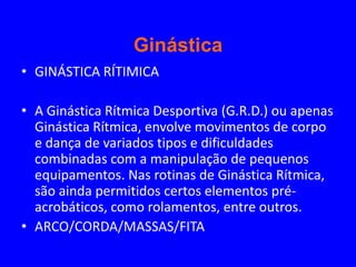Ginástica
• GINÁSTICA RÍTIMICA

• A Ginástica Rítmica Desportiva (G.R.D.) ou apenas
  Ginástica Rítmica, envolve movimentos de corpo
  e dança de variados tipos e dificuldades
  combinadas com a manipulação de pequenos
  equipamentos. Nas rotinas de Ginástica Rítmica,
  são ainda permitidos certos elementos pré-
  acrobáticos, como rolamentos, entre outros.
• ARCO/CORDA/MASSAS/FITA
 