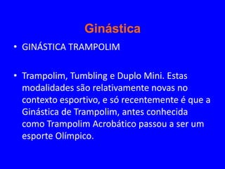 Ginástica
• GINÁSTICA TRAMPOLIM

• Trampolim, Tumbling e Duplo Mini. Estas
  modalidades são relativamente novas no
  contexto esportivo, e só recentemente é que a
  Ginástica de Trampolim, antes conhecida
  como Trampolim Acrobático passou a ser um
  esporte Olímpico.
 