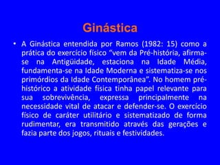Ginástica
• A Ginástica entendida por Ramos (1982: 15) como a
  prática do exercício físico “vem da Pré-história, afirma-
  se na Antigüidade, estaciona na Idade Média,
  fundamenta-se na Idade Moderna e sistematiza-se nos
  primórdios da Idade Contemporânea”. No homem pré-
  histórico a atividade física tinha papel relevante para
  sua sobrevivência, expressa principalmente na
  necessidade vital de atacar e defender-se. O exercício
  físico de caráter utilitário e sistematizado de forma
  rudimentar, era transmitido através das gerações e
  fazia parte dos jogos, rituais e festividades.
 