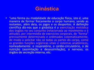 Ginástica
• “uma forma ou modalidade de educação física, isto é, uma
  maneira de formar fisicamente o corpo humano, sendo as
  restantes, além dela, os jogos e os desportos. A definição
  científica diz-nos que a ginástica é a exercitação metódica
  dos órgãos no seu conjunto (relacionada ao movimento e à
  atitude), por intermédio de exercícios corporais, de “forma”
  precisamente determinada e ordenados sistematicamente,
  de modo a solicitar não só todas as partes do corpo, como
  as grandes funções orgânicas vitais e sistemas anatômicos,
  nomeadamente: o respiratório, o cárdio-circulatório, o de
  nutrição (assimilação e desassimilação), o nervoso, os
  órgãos de secreção interna, etc.
 