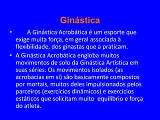 Ginástica
•      A Ginástica Acrobática é um esporte que
  exige muita força, em geral associada à
  flexibilidade, dos ginastas que a praticam.
• A Ginástica Acrobática engloba muitos
  movimentos de solo da Ginástica Artística em
  suas séries. Os movimentos isolados (as
  acrobacias em si) são basicamente compostos
  por mortais, muitos deles impulsionados pelos
  parceiros (exercícios dinâmicos) e exercícios
  estáticos que solicitam muito equilíbrio e força
  do atleta.
 