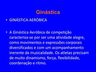 Ginástica
• GINÁSTICA AERÓBICA

• A Ginástica Aeróbica de competição
  caracteriza-se por ser uma atividade alegre,
  como movimentos e expressões corporais
  diversificados e com um acompanhamento
  inerente da musicalidade. Os atletas precisam
  de muito dinamismo, força, flexibilidade,
  coordenação e ritmo.
 
