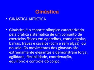 Ginástica
• GINÁSTICA ARTÍSTICA

• Ginástica é o esporte olímpico caracterizado
  pela prática sistemática de um conjunto de
  exercícios físicos em aparelhos, como argolas,
  barras, traves e cavalos (com e sem alças), ou
  no solo. Os movimentos dos ginastas são
  extremamente elegantes e demonstram força,
  agilidade, flexibilidade, coordenação,
  equilíbrio e controle do corpo.
 