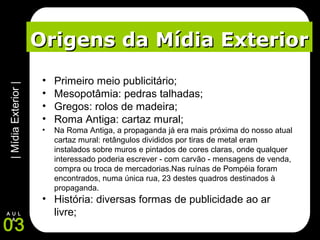|MídiaExterior|
03
A U L
A
Origens da Mídia ExteriorOrigens da Mídia Exterior
• Primeiro meio publicitário;
• Mesopotâmia: pedras talhadas;
• Gregos: rolos de madeira;
• Roma Antiga: cartaz mural;
• Na Roma Antiga, a propaganda já era mais próxima do nosso atual
cartaz mural: retângulos divididos por tiras de metal eram
instalados sobre muros e pintados de cores claras, onde qualquer
interessado poderia escrever - com carvão - mensagens de venda,
compra ou troca de mercadorias.Nas ruínas de Pompéia foram
encontrados, numa única rua, 23 destes quadros destinados à
propaganda.
• História: diversas formas de publicidade ao ar
livre;
 