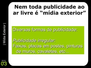 |MídiaExterior|
03
A U L
A
Nem toda publicidade ao
ar livre é “mídia exterior”
Diversas formas de publicidade:Diversas formas de publicidade:
Publicidade irregular:Publicidade irregular:
Faixas, placas em postes, pinturasFaixas, placas em postes, pinturas
de muros, cavaletes, etc...de muros, cavaletes, etc...
 