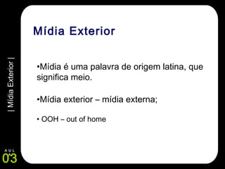 |MídiaExterior|
03
A U L
A
Mídia Exterior
•Mídia é uma palavra de origem latina, que
significa meio.
•Mídia exterior – mídia externa;
• OOH – out of home
 